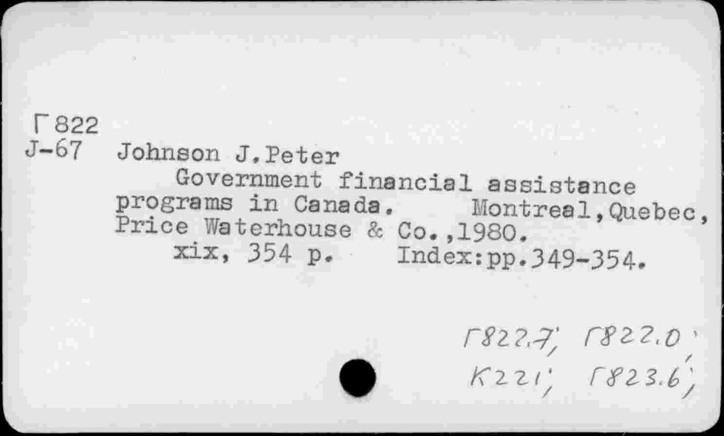 ﻿r 822 J-67
Johnson J,Peter
Government financial assistance programs in Canada, Montreal,Quebec Price Waterhouse & Co,,1980.
xix, 354 p. Index:pp,349-354,
rzzz.o ’
K 2 z / '